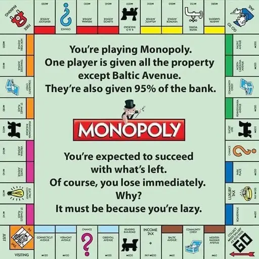Monopoly board that says, 

"You're playing Monopoly.

One player is given all the property except Baltic Avenue.

They're also given 95% of the bank.

You're expected to succeed with what's left.

Of course, you lose immediately.

Why?

It must be because you're lazy." 