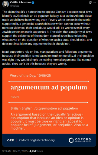 Caitlin Johnstone
@caitoz
The claim that it's a hate crime to oppose Zionism because most Jews identify as Zionists is an ad populum fallacy. Just as the Atlantic slave trade would have been wrong even if every white person in the world supported it, a genocidal apartheid state which cannot exist without nonstop violence, theft and abuse would still be wrong even if every Jewish person on earth supported it. The claim that a majority of Jews support the existence of the modern state of Israel has no bearing whatsoever on the question of whether such a state should exist, and does not invalidate any arguments that it should not. 

Israel supporters rely on lies, manipulations and fallacious arguments because their position is not based on truth or morality. If their position was right they would simply be making normal arguments like normal adults. They can't do this because they are wrong.

[image]
Word of the Day: 10/06/25

[horizontal line]
argumentum ad populum
noun
[horizontal line]
British English: /ɑːɡjᵿˌmɛntəm ad ˈpɒpjᵿləm/

An argument based on the (usually fallacious) assumption that because an idea or opinion is popular, it must be true or right; an appeal to popular belief, judgement, or prejudice. Also as a modifier.

OED Oxford English Dictionary OXFORD UNIVERSITY PRESS
[image ends]
9:13 AM · Dec 11, 2025 · 4,451 Views