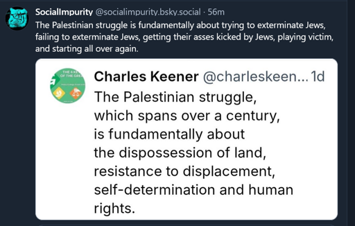Post by ‪SocialImpurity‬ ‪@socialimpurity.bsky.social‬
The Palestinian struggle is fundamentally about trying to exterminate Jews, failing to exterminate Jews, getting their asses kicked by Jews, playing victim, and starting all over again.

Responding to:

Charles Keener‬ ‪@charleskeener.bsky.social‬

The Palestinian struggle, which spans over a century, is fundamentally about the dispossession of land, resistance to displacement, self-determination and human rights.