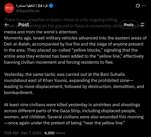 There is no ceasefire in Gaza—there is only ongoing killing.
What is happening on the ground in Gaza is completely absent from the media and from the world’s attention.
Moments ago, Israeli military vehicles advanced into the eastern areas of Deir al-Balah, accompanied by live fire and the siege of anyone present in the area. They placed so-called “yellow blocks,” signaling that the entire area they entered has been added to the “yellow line,” effectively banning civilian movement and forcing residents to flee.

Yesterday, the same tactic was carried out at the Bani Suhaila roundabout east of Khan Younis, expanding the prohibited zone—leading to more displacement, followed by destruction, demolition, and bombardment.

At least nine civilians were killed yesterday in airstrikes and shootings across different parts of the Gaza Strip, including displaced people, women, and children. Several civilians were also wounded this morning—once again under the pretext of being “near the yellow line.”