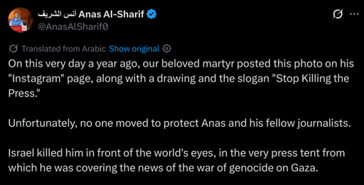 On this very day a year ago, our beloved martyr posted this photo on his "Instagram" page, along with a drawing and the slogan "Stop Killing the Press."

Unfortunately, no one moved to protect Anas and his fellow journalists.

Israel killed him in front of the world's eyes, in the very press tent from which he was covering the news of the war of genocide on Gaza.