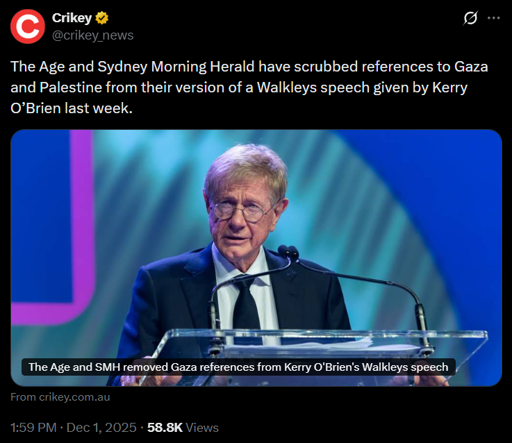 
Crikey
@crikey_news
The Age and Sydney Morning Herald have scrubbed references to Gaza and Palestine from their version of a Walkleys speech given by Kerry O’Brien last week.
[still frame of video, with text: "The Age and SMH removed Gaza references from Kerry O’Brien's Walkleys speech"
From crikey.com.au
1:59 PM · Dec 1, 2025 · 58.8K Views