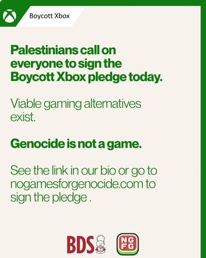 Boycott Xbox
Palestinians call on
everyone to sign the
Boycott Xbox pledge today.
Viable gaming alternatives
exist.
Genocide is not a game.
See the link in our bio or go to nogamesforgenocide.com to sign the pledge.
BDS&