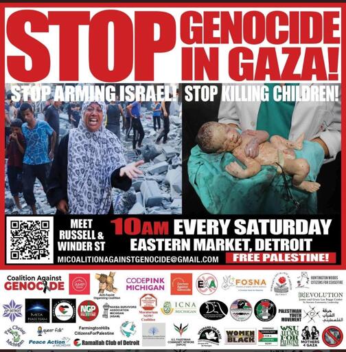 Graphic of leaflet for weekly Gaza protest

Top: (red letters on white background)
Stop Genocide in Gaza!

Below left:
photo of crying Palestinian woman standing in rubble with other Palestinians, gesturing toward camera 
With text: Stop Arming Israel!

Below right: 
photo of doctor holding deceased baby
With text: Stop Killing Children! 

Center text:
10am every Saturday
Eastern Market, Detroit
Meet at Russell and Winder Street 
https://micag.org
https://MICoaltionAgainstGenocide@gmail.com
Free Palestine!

(below is list of endorsing organizations, with their logos)