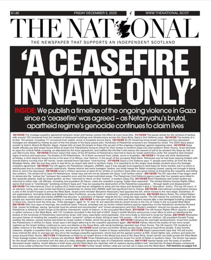 THE NATIONAL front page 
(from Scotland)

'A CEASEFIRE IN NAME ONLY'

INSIDE: We publish a timeline of the ongoing violence in Gaza since a 'ceasefire' was agreed -as Netanyahu's brutal, apartheid regime's genocide continues to claim lives
(followed by highlights of events, including Israeli violations of the ceasefire agreement)