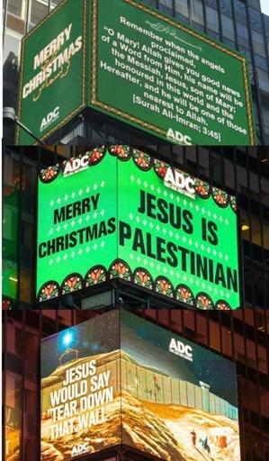 3 combined photos of light displays in NYC Times Square. 

1. White letters on green background - a quote from the Quran  
On larger side the text reads:
˹Remember˺ when the angels proclaimed, “O Mary! Allah gives you good news of a Word from Him, his name will be the Messiah, Jesus, son of Mary; honoured in this world and the Hereafter, and he will be one of those nearest ˹to Allah˺.
[Surah Ali-Imran; 3:45]  

On smaller side the text reads:
Merry Christmas


2. Large black letters on green background with white stars and stained-glass windows.
On larger side the text reads:
Jesus is Palestinian

On smaller side the text reads:
Merry Christmas


3. Graphic of tall Israeli wall going through Palestine, with text reading:
Jesus would say 'Tear down that wall' 