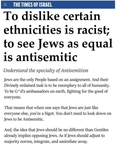 THE TIMES OF ISRAEL

[headline: To dislike certain ethnicities is racist; to see Jews as equal is antisemitic]
[italics: Understand the specialty of Antisemitism]
Jews are the only People based on an assignment. And their Divinely ordained task is to be exemplary to all of humanity. To be G*d’s ambassadors on earth, fighting for the good of everyone.

That means that when one says that Jews are just like everyone else, you're a bigot. You don’t need to look down on Jews to be Antisemitic.

And, the idea that Jews should be no different than Gentiles already implies opposing Jews. As if Jews should adjust to majority norms, integrate, and assimilate away.

